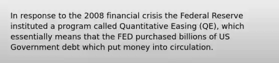 In response to the 2008 financial crisis the Federal Reserve instituted a program called Quantitative Easing (QE), which essentially means that the FED purchased billions of US Government debt which put money into circulation.