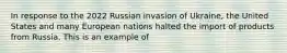 In response to the 2022 Russian invasion of Ukraine, the United States and many European nations halted the import of products from Russia. This is an example of