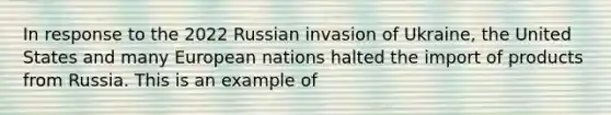 In response to the 2022 Russian invasion of Ukraine, the United States and many European nations halted the import of products from Russia. This is an example of