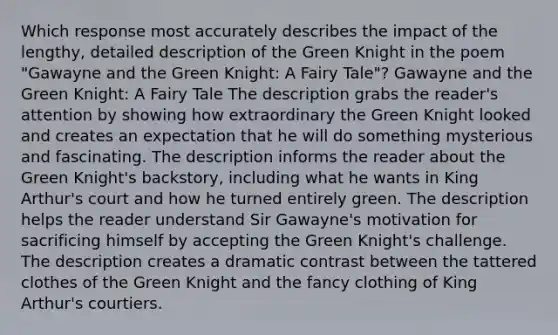 Which response most accurately describes the impact of the lengthy, detailed description of the Green Knight in the poem "Gawayne and the Green Knight: A Fairy Tale"? Gawayne and the Green Knight: A Fairy Tale The description grabs the reader's attention by showing how extraordinary the Green Knight looked and creates an expectation that he will do something mysterious and fascinating. The description informs the reader about the Green Knight's backstory, including what he wants in King Arthur's court and how he turned entirely green. The description helps the reader understand Sir Gawayne's motivation for sacrificing himself by accepting the Green Knight's challenge. The description creates a dramatic contrast between the tattered clothes of the Green Knight and the fancy clothing of King Arthur's courtiers.