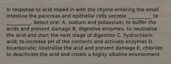 In response to acid mixed in with the chyme entering the small intestine the pancreas and epithelial cells secrete __________ to __________. Select one: A. sodium and potassium; to buffer the acids and prevent damage B. digestive enzymes; to neutralise the acid and start the next stage of digestion C. hydrochloric acid; to increase pH of the contents and activate enzymes D. bicarbonate; neutralise the acid and prevent damage E. chloride; to deactivate the acid and create a highly alkaline environment