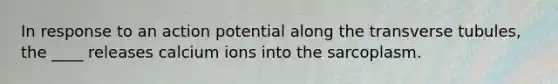 In response to an action potential along the transverse tubules, the ____ releases calcium ions into the sarcoplasm.