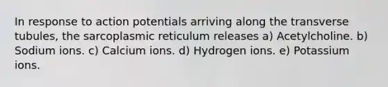 In response to action potentials arriving along the transverse tubules, the sarcoplasmic reticulum releases a) Acetylcholine. b) Sodium ions. c) Calcium ions. d) Hydrogen ions. e) Potassium ions.