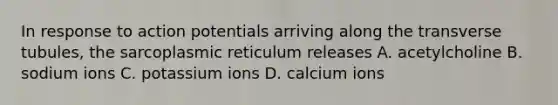 In response to action potentials arriving along the transverse tubules, the sarcoplasmic reticulum releases A. acetylcholine B. sodium ions C. potassium ions D. calcium ions