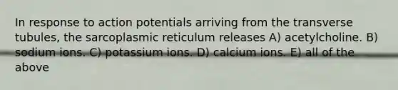 In response to action potentials arriving from the transverse tubules, the sarcoplasmic reticulum releases A) acetylcholine. B) sodium ions. C) potassium ions. D) calcium ions. E) all of the above