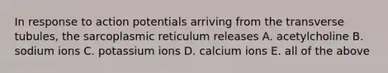 In response to action potentials arriving from the transverse tubules, the sarcoplasmic reticulum releases A. acetylcholine B. sodium ions C. potassium ions D. calcium ions E. all of the above