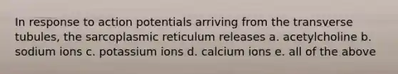 In response to action potentials arriving from the transverse tubules, the sarcoplasmic reticulum releases a. acetylcholine b. sodium ions c. potassium ions d. calcium ions e. all of the above