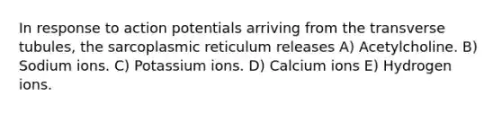 In response to action potentials arriving from the transverse tubules, the sarcoplasmic reticulum releases A) Acetylcholine. B) Sodium ions. C) Potassium ions. D) Calcium ions E) Hydrogen ions.