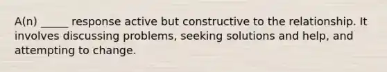 A(n) _____ response active but constructive to the relationship. It involves discussing problems, seeking solutions and help, and attempting to change.