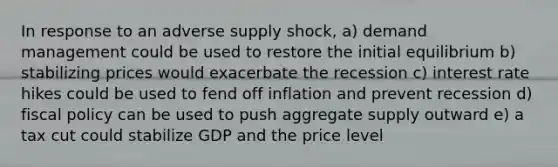 In response to an adverse supply shock, a) demand management could be used to restore the initial equilibrium b) stabilizing prices would exacerbate the recession c) interest rate hikes could be used to fend off inflation and prevent recession d) fiscal policy can be used to push aggregate supply outward e) a tax cut could stabilize GDP and the price level