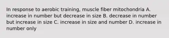 In response to aerobic training, muscle fiber mitochondria A. increase in number but decrease in size B. decrease in number but increase in size C. increase in size and number D. increase in number only