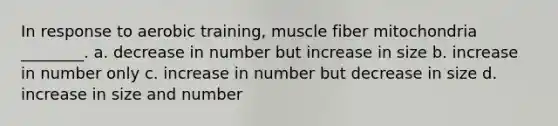 In response to aerobic training, muscle fiber mitochondria ________. a. decrease in number but increase in size b. increase in number only c. increase in number but decrease in size d. increase in size and number