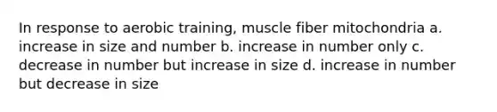 In response to aerobic training, muscle fiber mitochondria a. increase in size and number b. increase in number only c. decrease in number but increase in size d. increase in number but decrease in size