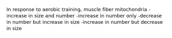 In response to aerobic training, muscle fiber mitochondria -increase in size and number -increase in number only -decrease in number but increase in size -increase in number but decrease in size