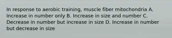 In response to aerobic training, muscle fiber mitochondria A. Increase in number only B. Increase in size and number C. Decrease in number but increase in size D. Increase in number but decrease in size