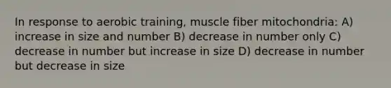 In response to aerobic training, muscle fiber mitochondria: A) increase in size and number B) decrease in number only C) decrease in number but increase in size D) decrease in number but decrease in size