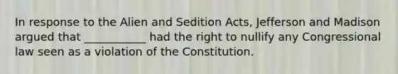 In response to the Alien and Sedition Acts, Jefferson and Madison argued that ___________ had the right to nullify any Congressional law seen as a violation of the Constitution.