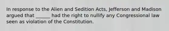 In response to the Alien and Sedition Acts, Jefferson and Madison argued that ______ had the right to nullify any Congressional law seen as violation of the Constitution.