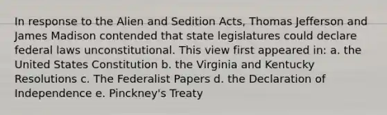 In response to the Alien and Sedition Acts, Thomas Jefferson and James Madison contended that state legislatures could declare federal laws unconstitutional. This view first appeared in: a. the United States Constitution b. the Virginia and Kentucky Resolutions c. The Federalist Papers d. the Declaration of Independence e. Pinckney's Treaty