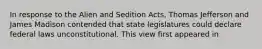 In response to the Alien and Sedition Acts, Thomas Jefferson and James Madison contended that state legislatures could declare federal laws unconstitutional. This view first appeared in