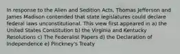 In response to the Alien and Sedition Acts, Thomas Jefferson and James Madison contended that state legislatures could declare federal laws unconstitutional. This view first appeared in a) the United States Constitution b) the Virginia and Kentucky Resolutions c) The Federalist Papers d) the Declaration of Independence e) Pinckney's Treaty