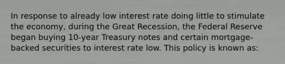 In response to already low interest rate doing little to stimulate the economy, during the Great Recession, the Federal Reserve began buying 10-year Treasury notes and certain mortgage-backed securities to interest rate low. This policy is known as: