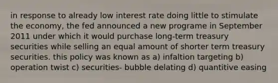 in response to already low interest rate doing little to stimulate the economy, the fed announced a new programe in September 2011 under which it would purchase long-term treasury securities while selling an equal amount of shorter term treasury securities. this policy was known as a) infaltion targeting b) operation twist c) securities- bubble delating d) quantitive easing