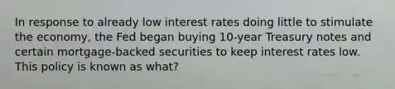 In response to already low interest rates doing little to stimulate the economy, the Fed began buying 10-year Treasury notes and certain mortgage-backed securities to keep interest rates low. This policy is known as what?