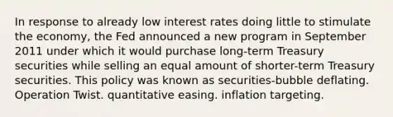 In response to already low interest rates doing little to stimulate the economy, the Fed announced a new program in September 2011 under which it would purchase long-term Treasury securities while selling an equal amount of shorter-term Treasury securities. This policy was known as securities-bubble deflating. Operation Twist. quantitative easing. inflation targeting.