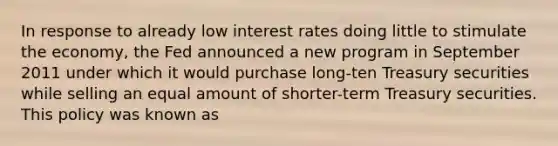 In response to already low interest rates doing little to stimulate the economy, the Fed announced a new program in September 2011 under which it would purchase long-ten Treasury securities while selling an equal amount of shorter-term Treasury securities. This policy was known as