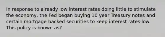 In response to already low interest rates doing little to stimulate the economy, the Fed began buying 10 year Treasury notes and certain mortgage-backed securities to keep interest rates low. This policy is known as?