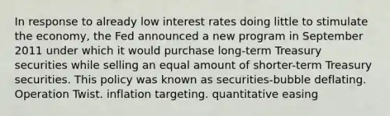 In response to already low interest rates doing little to stimulate the economy, the Fed announced a new program in September 2011 under which it would purchase long-term Treasury securities while selling an equal amount of shorter-term Treasury securities. This policy was known as securities-bubble deflating. Operation Twist. inflation targeting. quantitative easing