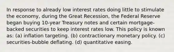 In response to already low interest rates doing little to stimulate the economy, during the Great Recession, the Federal Reserve began buying 10-year Treasury notes and certain mortgage-backed securities to keep interest rates low. This policy is known as: (a) inflation targeting. (b) contractionary monetary policy. (c) securities-bubble deflating. (d) quantitative easing.