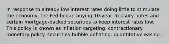 In response to already low interest rates doing little to stimulate the economy, the Fed began buying 10-year Treasury notes and certain mortgage-backed securities to keep interest rates low. This policy is known as inflation targeting. contractionary monetary policy. securities-bubble deflating. quantitative easing.