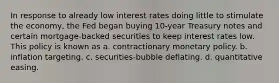 In response to already low interest rates doing little to stimulate the economy, the Fed began buying 10-year Treasury notes and certain mortgage-backed securities to keep interest rates low. This policy is known as a. contractionary monetary policy. b. inflation targeting. c. securities-bubble deflating. d. quantitative easing.