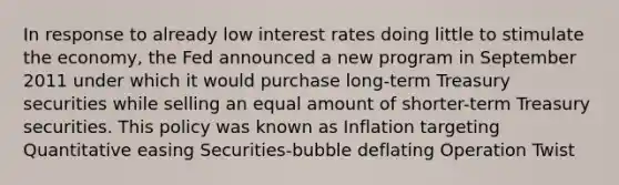 In response to already low interest rates doing little to stimulate the economy, the Fed announced a new program in September 2011 under which it would purchase long-term Treasury securities while selling an equal amount of shorter-term Treasury securities. This policy was known as Inflation targeting Quantitative easing Securities-bubble deflating Operation Twist