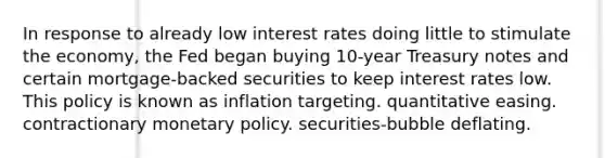 In response to already low interest rates doing little to stimulate the economy, the Fed began buying 10-year Treasury notes and certain mortgage-backed securities to keep interest rates low. This policy is known as inflation targeting. quantitative easing. contractionary <a href='https://www.questionai.com/knowledge/kEE0G7Llsx-monetary-policy' class='anchor-knowledge'>monetary policy</a>. securities-bubble deflating.