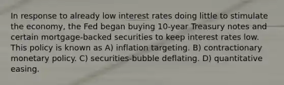 In response to already low interest rates doing little to stimulate the economy, the Fed began buying 10-year Treasury notes and certain mortgage-backed securities to keep interest rates low. This policy is known as A) inflation targeting. B) contractionary <a href='https://www.questionai.com/knowledge/kEE0G7Llsx-monetary-policy' class='anchor-knowledge'>monetary policy</a>. C) securities-bubble deflating. D) quantitative easing.