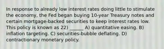 In response to already low interest rates doing little to stimulate the economy, the Fed began buying 10-year Treasury notes and certain mortgage-backed securities to keep interest rates low. This policy is known as 22) ______ A) quantitative easing. B) inflation targeting. C) securities-bubble deflating. D) contractionary <a href='https://www.questionai.com/knowledge/kEE0G7Llsx-monetary-policy' class='anchor-knowledge'>monetary policy</a>.