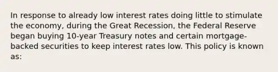 In response to already low interest rates doing little to stimulate the economy, during the Great Recession, the Federal Reserve began buying 10-year Treasury notes and certain mortgage-backed securities to keep interest rates low. This policy is known as: