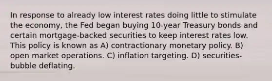 In response to already low interest rates doing little to stimulate the economy, the Fed began buying 10-year Treasury bonds and certain mortgage-backed securities to keep interest rates low. This policy is known as A) contractionary monetary policy. B) open market operations. C) inflation targeting. D) securities-bubble deflating.