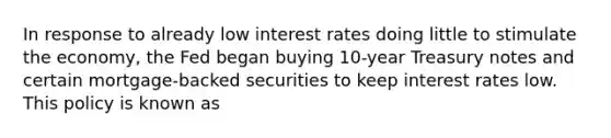 In response to already low interest rates doing little to stimulate the economy, the Fed began buying 10-year Treasury notes and certain mortgage-backed securities to keep interest rates low. This policy is known as