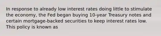 In response to already low interest rates doing little to stimulate the​ economy, the Fed began buying​ 10-year Treasury notes and certain​ mortgage-backed securities to keep interest rates low. This policy is known as