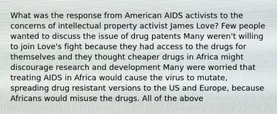 What was the response from American AIDS activists to the concerns of intellectual property activist James Love? Few people wanted to discuss the issue of drug patents Many weren't willing to join Love's fight because they had access to the drugs for themselves and they thought cheaper drugs in Africa might discourage research and development Many were worried that treating AIDS in Africa would cause the virus to mutate, spreading drug resistant versions to the US and Europe, because Africans would misuse the drugs. All of the above