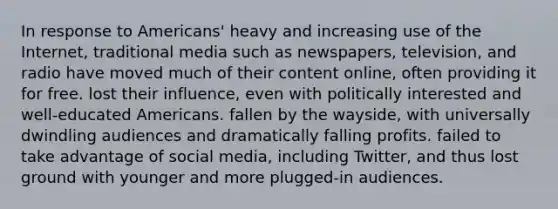 In response to Americans' heavy and increasing use of the Internet, traditional media such as newspapers, television, and radio have moved much of their content online, often providing it for free. lost their influence, even with politically interested and well-educated Americans. fallen by the wayside, with universally dwindling audiences and dramatically falling profits. failed to take advantage of social media, including Twitter, and thus lost ground with younger and more plugged-in audiences.