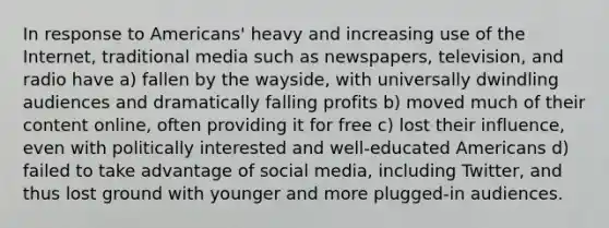 In response to Americans' heavy and increasing use of the Internet, traditional media such as newspapers, television, and radio have a) fallen by the wayside, with universally dwindling audiences and dramatically falling profits b) moved much of their content online, often providing it for free c) lost their influence, even with politically interested and well-educated Americans d) failed to take advantage of social media, including Twitter, and thus lost ground with younger and more plugged-in audiences.