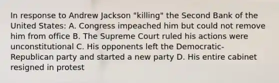 In response to Andrew Jackson "killing" the Second Bank of the United States: A. Congress impeached him but could not remove him from office B. The Supreme Court ruled his actions were unconstitutional C. His opponents left the Democratic- Republican party and started a new party D. His entire cabinet resigned in protest