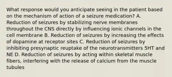 What response would you anticipate seeing in the patient based on the mechanism of action of a seizure medication? A. Reduction of seizures by stabilizing nerve membranes throughout the CNS directly by influencing ionic channels in the cell membrane B. Reduction of seizures by increasing the effects of dopamine at receptor sites C. Reduction of seizures by inhibiting presynaptic reuptake of the neurotransmitters 5HT and NE D. Reduction of seizures by acting within skeletal muscle fibers, interfering with the release of calcium from the muscle tubules