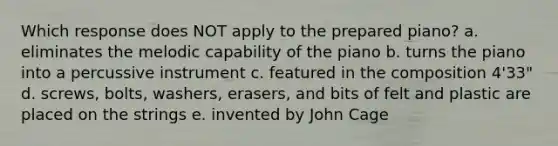 Which response does NOT apply to the prepared piano? a. eliminates the melodic capability of the piano b. turns the piano into a percussive instrument c. featured in the composition 4'33" d. screws, bolts, washers, erasers, and bits of felt and plastic are placed on the strings e. invented by John Cage