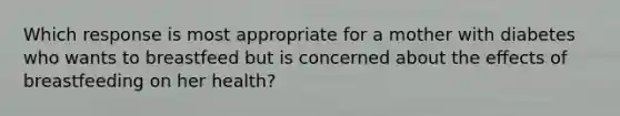 Which response is most appropriate for a mother with diabetes who wants to breastfeed but is concerned about the effects of breastfeeding on her health?